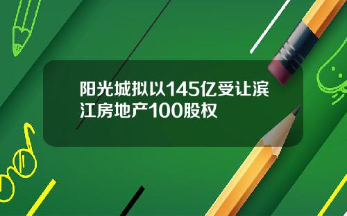 阳光城拟以145亿受让滨江房地产100股权