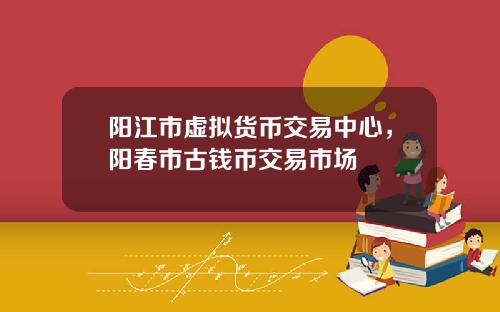 阳江市虚拟货币交易中心,阳春市古钱币交易市场