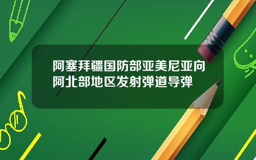 阿塞拜疆国防部亚美尼亚向阿北部地区发射弹道导弹