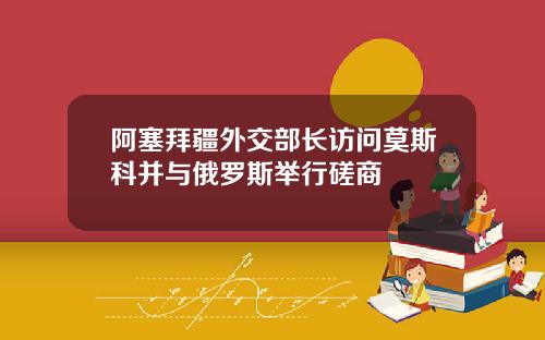 阿塞拜疆外交部长访问莫斯科并与俄罗斯举行磋商