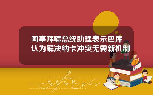 阿塞拜疆总统助理表示巴库认为解决纳卡冲突无需新机制