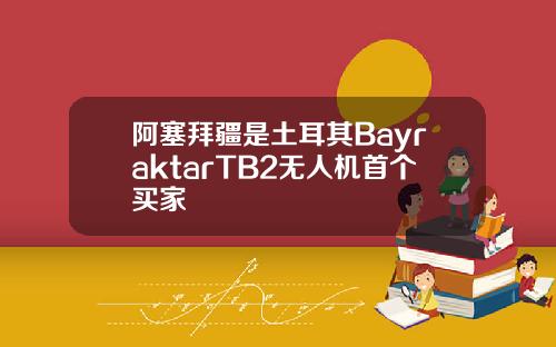 阿塞拜疆是土耳其BayraktarTB2无人机首个买家