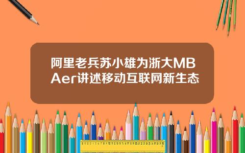 阿里老兵苏小雄为浙大MBAer讲述移动互联网新生态