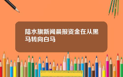 陆水旗新闻晨报资金在从黑马转向白马