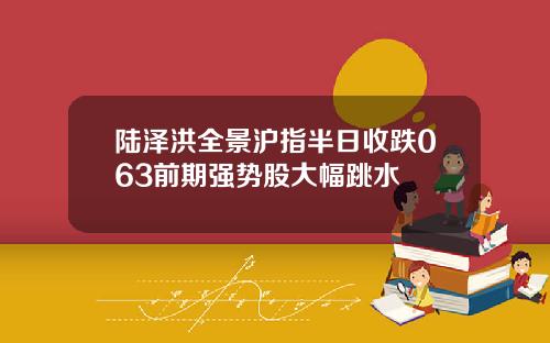 陆泽洪全景沪指半日收跌063前期强势股大幅跳水