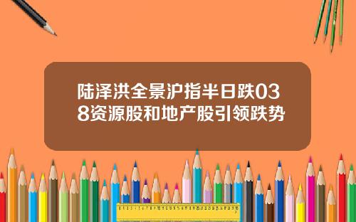 陆泽洪全景沪指半日跌038资源股和地产股引领跌势