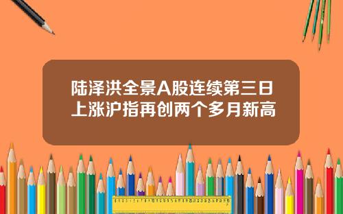 陆泽洪全景A股连续第三日上涨沪指再创两个多月新高