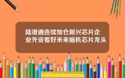 陆港通连续加仓新兴芯片企业外资看好未来脑机芯片龙头