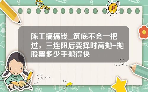 陈工搞搞钱_筑底不会一把过，三连阳后要择时高抛-抛股票多少手抛得快