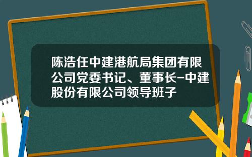 陈浩任中建港航局集团有限公司党委书记、董事长-中建股份有限公司领导班子