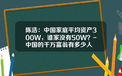 陈浩：中国家庭平均资产300W，谁家没有50W？-中国的千万富翁有多少人