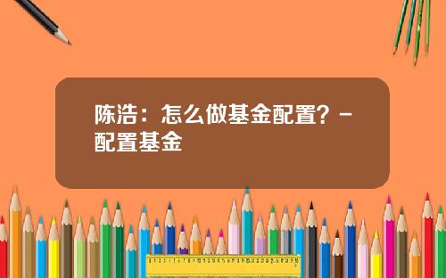陈浩：怎么做基金配置？-配置基金