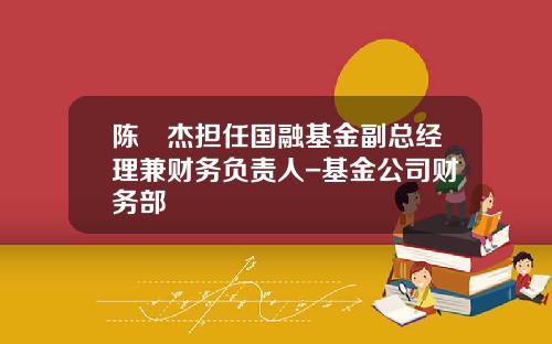 陈祎杰担任国融基金副总经理兼财务负责人-基金公司财务部