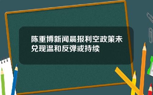 陈重博新闻晨报利空政策未兑现温和反弹或持续