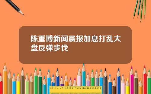 陈重博新闻晨报加息打乱大盘反弹步伐