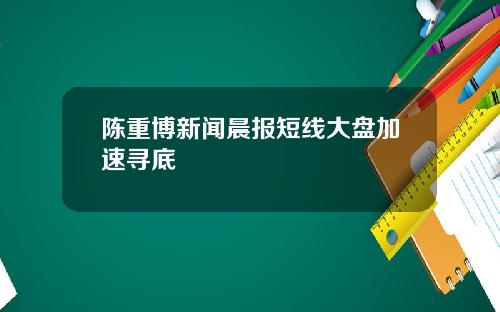 陈重博新闻晨报短线大盘加速寻底