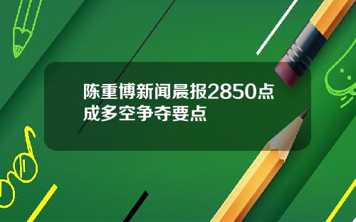 陈重博新闻晨报2850点成多空争夺要点