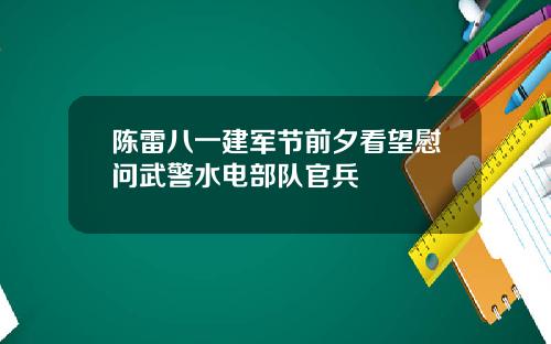 陈雷八一建军节前夕看望慰问武警水电部队官兵