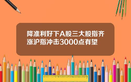 降准利好下A股三大股指齐涨沪指冲击3000点有望