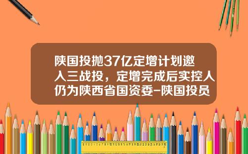 陕国投抛37亿定增计划邀入三战投，定增完成后实控人仍为陕西省国资委-陕国投员工多少人