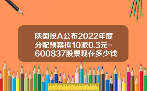 陕国投A公布2022年度分配预案拟10派0.3元-600837股票现在多少钱了