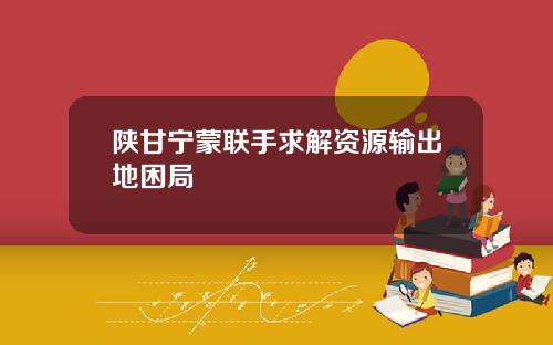 陕甘宁蒙联手求解资源输出地困局