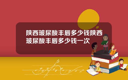 陕西玻尿酸丰唇多少钱陕西玻尿酸丰唇多少钱一次
