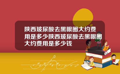 陕西玻尿酸去黑眼圈大约费用是多少陕西玻尿酸去黑眼圈大约费用是多少钱