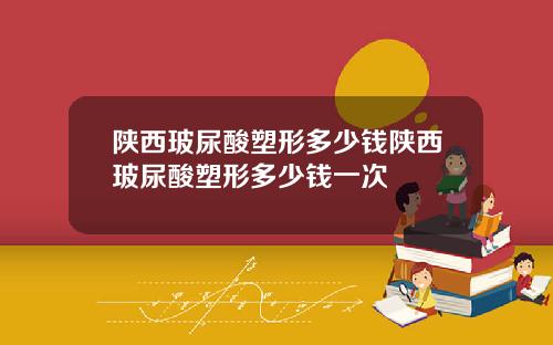 陕西玻尿酸塑形多少钱陕西玻尿酸塑形多少钱一次