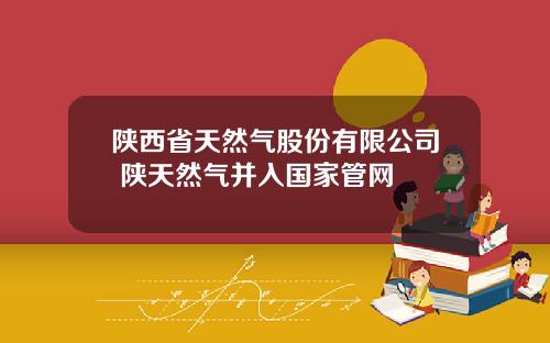 陕西省天然气股份有限公司 陕天然气并入国家管网