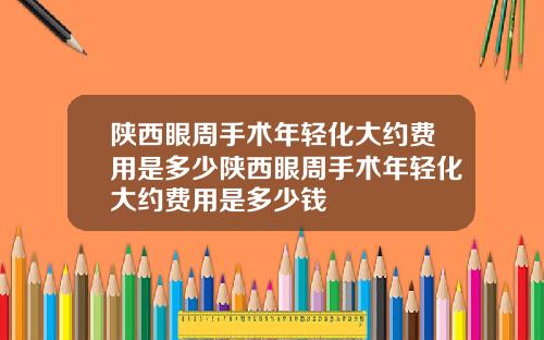 陕西眼周手术年轻化大约费用是多少陕西眼周手术年轻化大约费用是多少钱