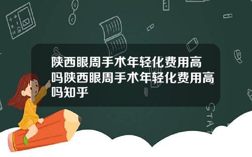 陕西眼周手术年轻化费用高吗陕西眼周手术年轻化费用高吗知乎