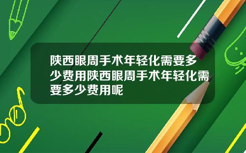 陕西眼周手术年轻化需要多少费用陕西眼周手术年轻化需要多少费用呢