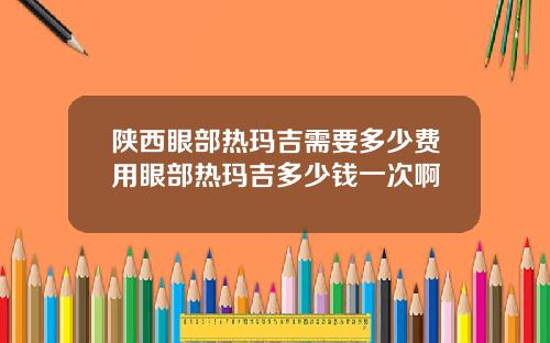 陕西眼部热玛吉需要多少费用眼部热玛吉多少钱一次啊