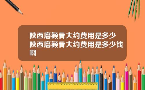 陕西磨颧骨大约费用是多少陕西磨颧骨大约费用是多少钱啊