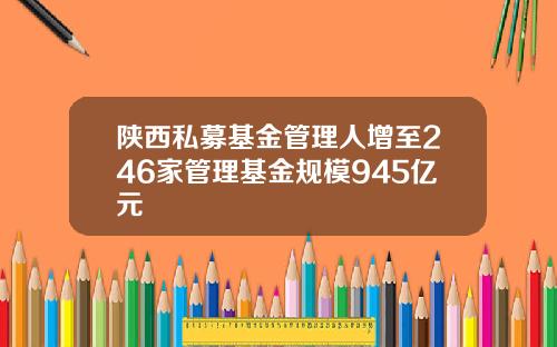 陕西私募基金管理人增至246家管理基金规模945亿元