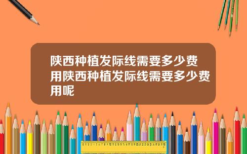 陕西种植发际线需要多少费用陕西种植发际线需要多少费用呢