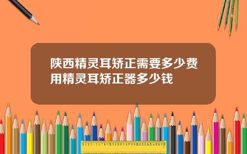 陕西精灵耳矫正需要多少费用精灵耳矫正器多少钱