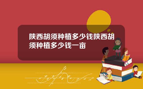 陕西胡须种植多少钱陕西胡须种植多少钱一亩