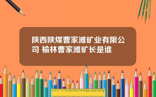 陕西陕煤曹家滩矿业有限公司 榆林曹家滩矿长是谁