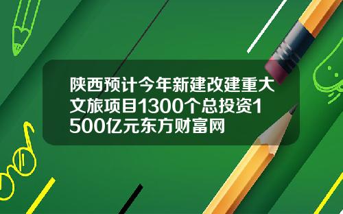 陕西预计今年新建改建重大文旅项目1300个总投资1500亿元东方财富网