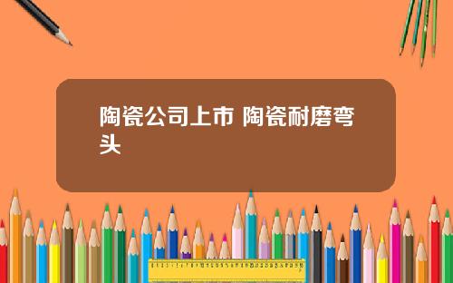 陶瓷公司上市 陶瓷耐磨弯头