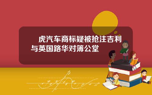 陸虎汽车商标疑被抢注吉利与英国路华对簿公堂