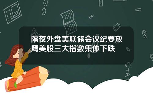隔夜外盘美联储会议纪要放鹰美股三大指数集体下跌
