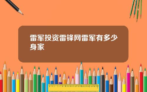 雷军投资雷锋网雷军有多少身家