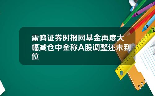 雷鸣证券时报网基金再度大幅减仓中金称A股调整还未到位