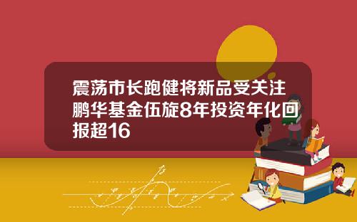 震荡市长跑健将新品受关注鹏华基金伍旋8年投资年化回报超16