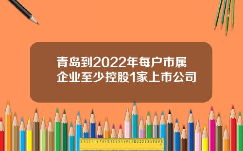青岛到2022年每户市属企业至少控股1家上市公司