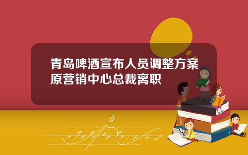 青岛啤酒宣布人员调整方案原营销中心总裁离职