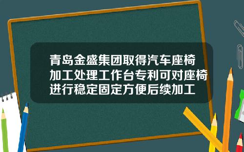 青岛金盛集团取得汽车座椅加工处理工作台专利可对座椅进行稳定固定方便后续加工